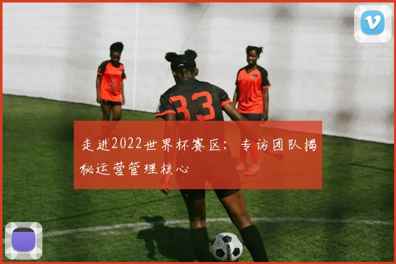 走进2022世界杯赛区：专访团队揭秘运营管理核心