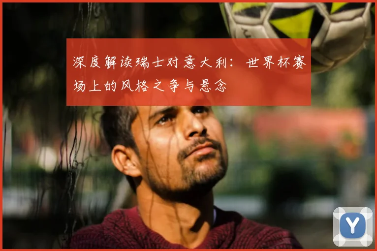 深度解读瑞士对意大利:世界杯赛场上的风格之争与悬念