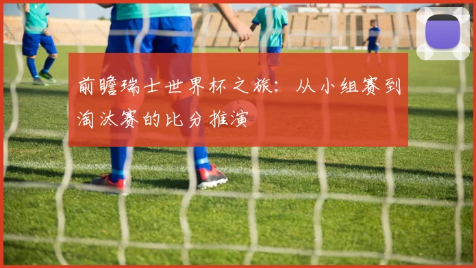 前瞻瑞士世界杯之旅：从小组赛到淘汰赛的比分推演