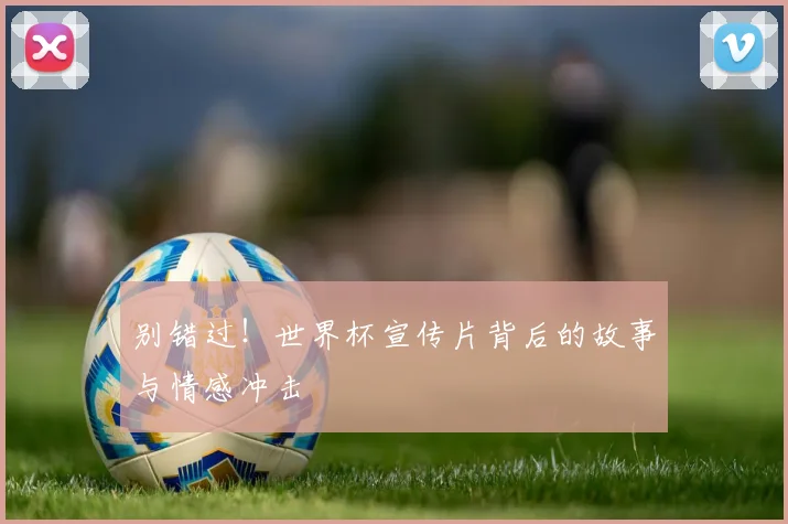 别错过！世界杯宣传片背后的故事与情感冲击