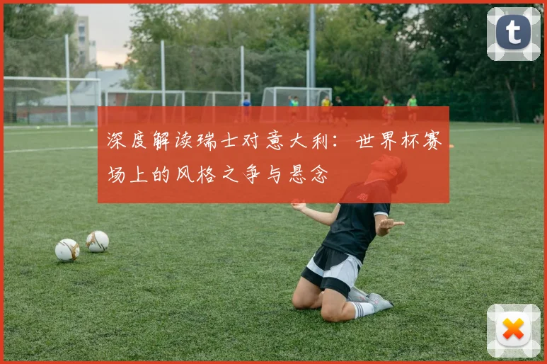深度解读瑞士对意大利:世界杯赛场上的风格之争与悬念
