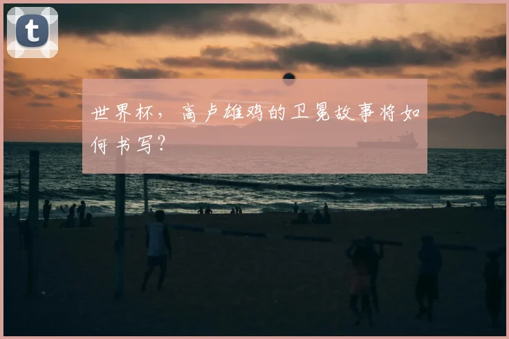 世界杯，高卢雄鸡的卫冕故事将如何书写？