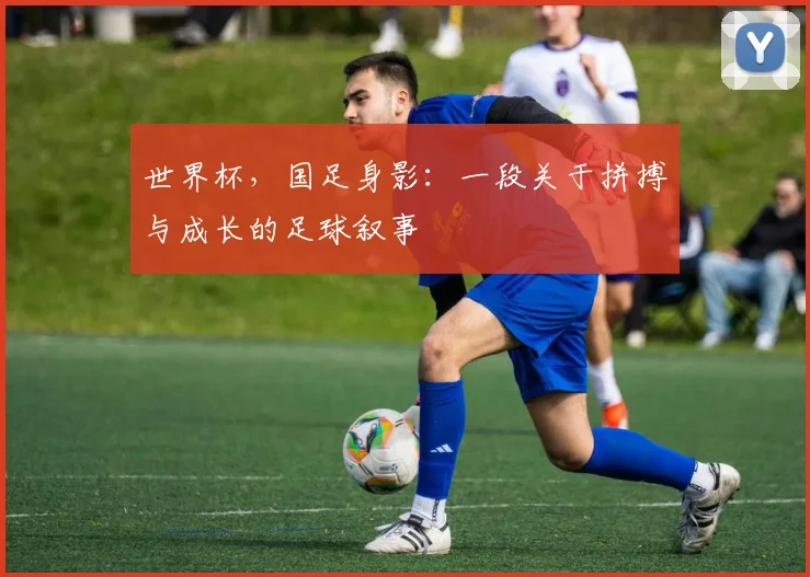 世界杯，国足身影：一段关于拼搏与成长的足球叙事