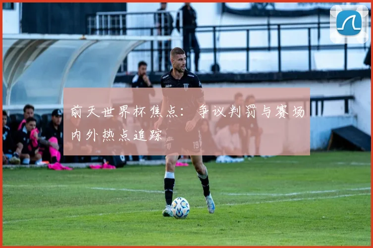 前天世界杯焦点：争议判罚与赛场内外热点追踪