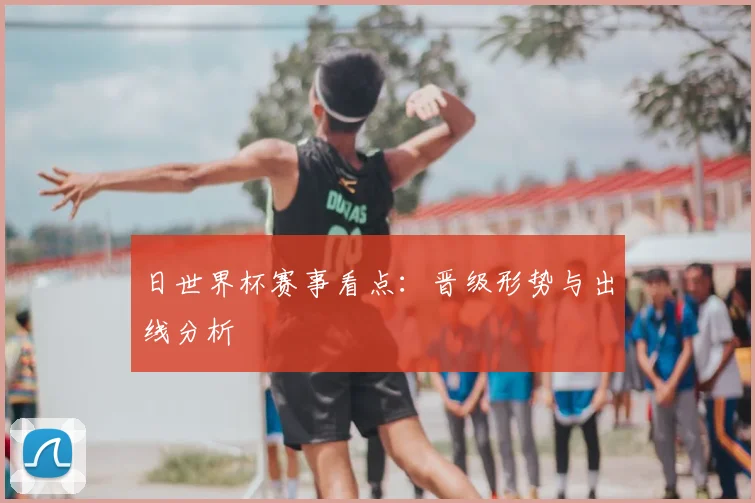 日世界杯赛事看点：晋级形势与出线分析